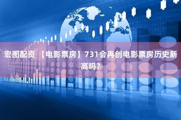 宏图配资 【电影票房】731会再创电影票房历史新高吗？