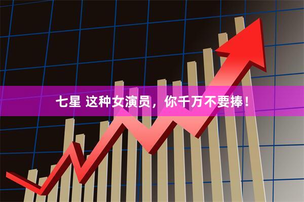 七星 这种女演员，你千万不要捧！