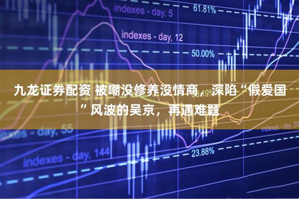 九龙证券配资 被嘲没修养没情商，深陷“假爱国”风波的吴京，再遇难题