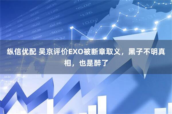 纵信优配 吴京评价EXO被断章取义，黑子不明真相，也是醉了