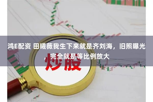 鸿E配资 田曦薇我生下来就是齐刘海，旧照曝光，完全就是等比例放大