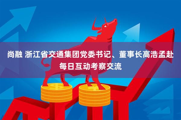 尚融 浙江省交通集团党委书记、董事长高浩孟赴每日互动考察交流