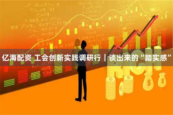 亿海配资 工会创新实践调研行｜谈出来的“踏实感”