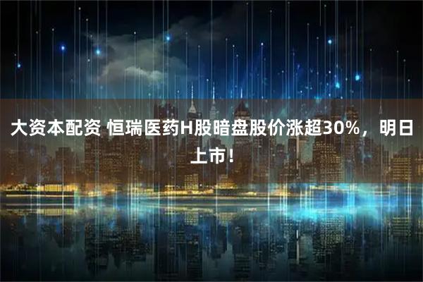 大资本配资 恒瑞医药H股暗盘股价涨超30%，明日上市！