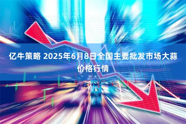 亿牛策略 2025年6月8日全国主要批发市场大蒜价格行情