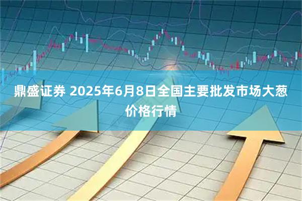 鼎盛证券 2025年6月8日全国主要批发市场大葱价格行情