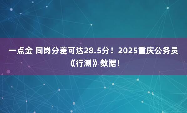 一点金 同岗分差可达28.5分！2025重庆公务员《行测》数据！