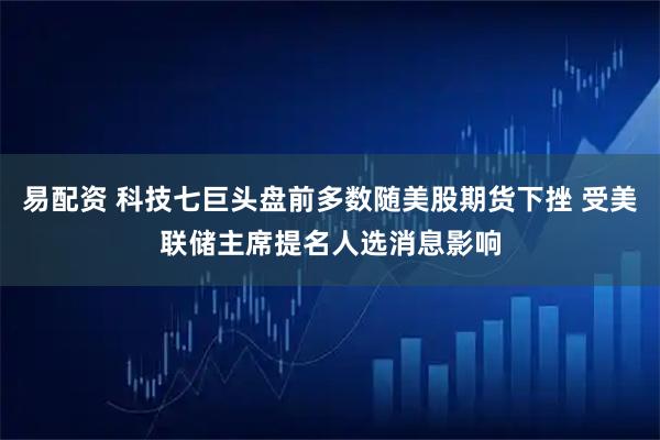 易配资 科技七巨头盘前多数随美股期货下挫 受美联储主席提名人选消息影响