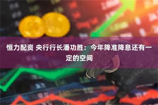 恒力配资 央行行长潘功胜：今年降准降息还有一定的空间