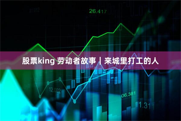 股票king 劳动者故事｜来城里打工的人