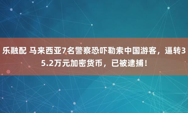 乐融配 马来西亚7名警察恐吓勒索中国游客，逼转35.2万元加密货币，已被逮捕！