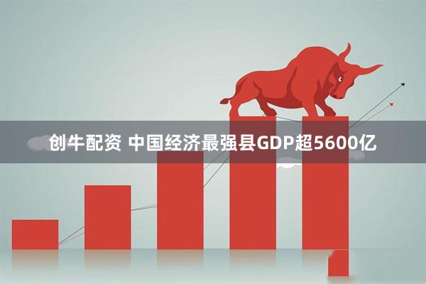 创牛配资 中国经济最强县GDP超5600亿