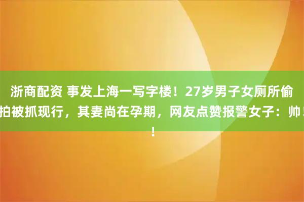浙商配资 事发上海一写字楼！27岁男子女厕所偷拍被抓现行，其妻尚在孕期，网友点赞报警女子：帅！