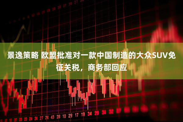 景逸策略 欧盟批准对一款中国制造的大众SUV免征关税，商务部回应