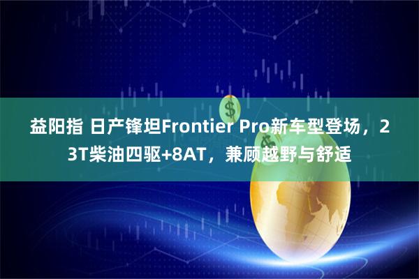 益阳指 日产锋坦Frontier Pro新车型登场，23T柴油四驱+8AT，兼顾越野与舒适