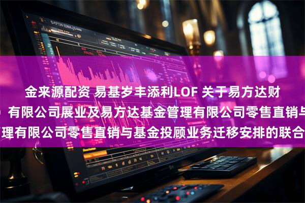 金来源配资 易基岁丰添利LOF 关于易方达财富管理基金销售（广州）有限公司展业及易方达基金管理有限公司零售直销与基金投顾业务迁移安排的联合公告