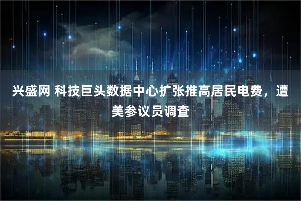 兴盛网 科技巨头数据中心扩张推高居民电费，遭美参议员调查