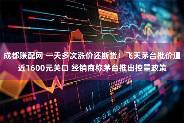 成都赚配网 一天多次涨价还断货！飞天茅台批价逼近1600元关口 经销商称茅台推出控量政策