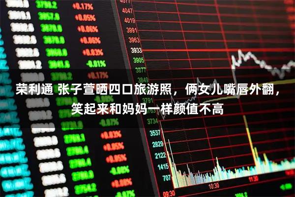 荣利通 张子萱晒四口旅游照，俩女儿嘴唇外翻，笑起来和妈妈一样颜值不高