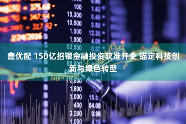 鑫优配 150亿招银金融投资获准开业 锚定科技创新与绿色转型