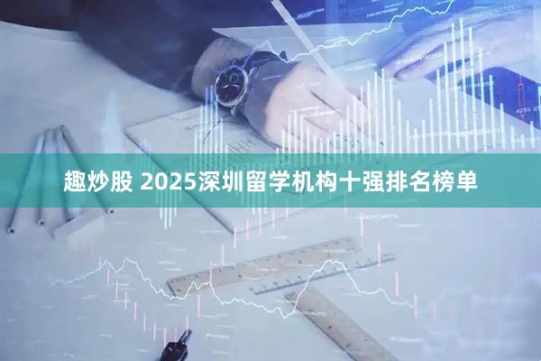 趣炒股 2025深圳留学机构十强排名榜单