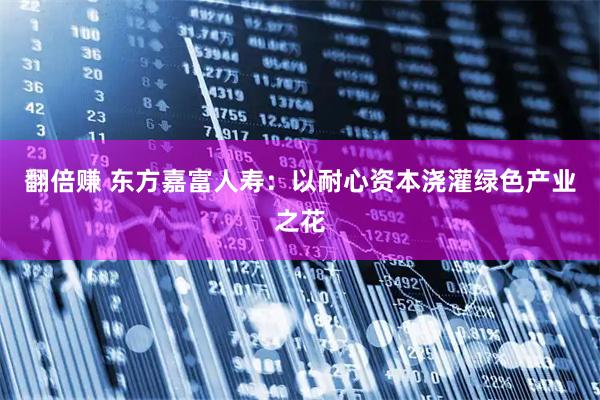 翻倍赚 东方嘉富人寿：以耐心资本浇灌绿色产业之花