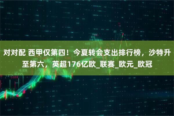 对对配 西甲仅第四！今夏转会支出排行榜，沙特升至第六，英超176亿欧_联赛_欧元_欧冠