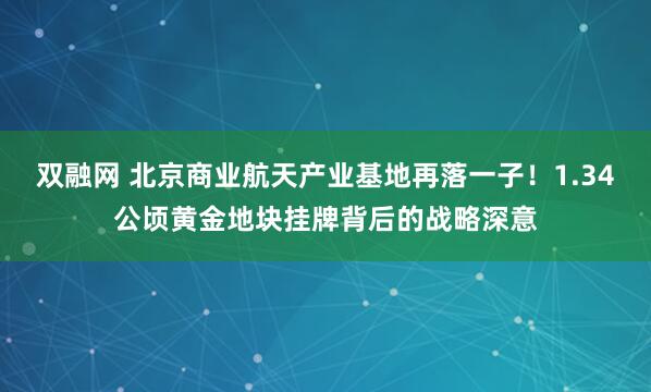 双融网 北京商业航天产业基地再落一子！1.34公顷黄金地块挂牌背后的战略深意