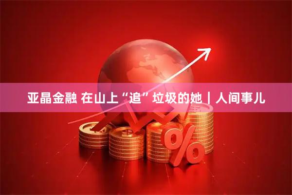 亚晶金融 在山上“追”垃圾的她｜人间事儿