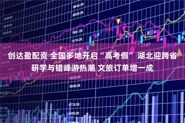 创达盈配资 全国多地开启“高考假” 湖北迎跨省研学与错峰游热潮 文旅订单增一成