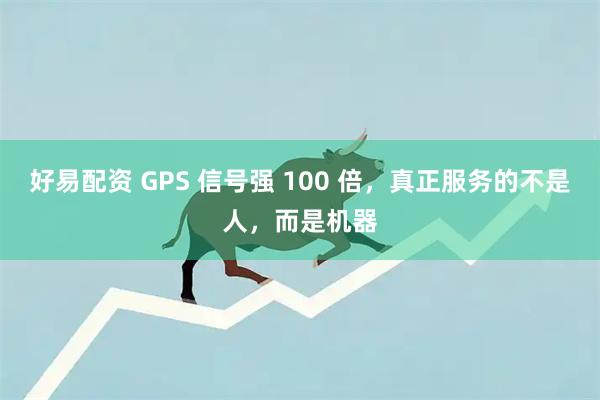 好易配资 GPS 信号强 100 倍，真正服务的不是人，而是机器