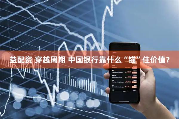 益配资 穿越周期 中国银行靠什么“锚”住价值？